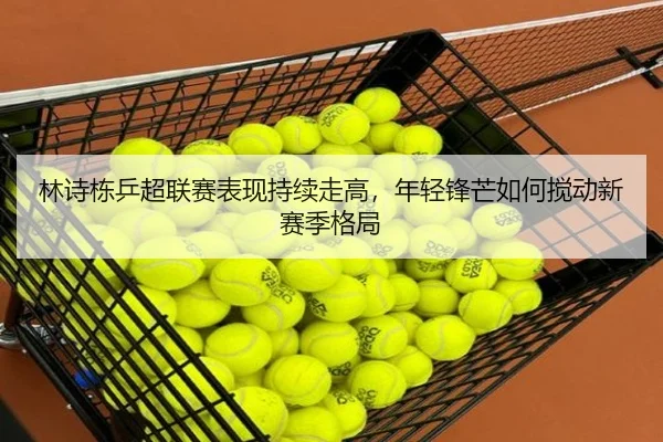 林诗栋乒超联赛表现持续走高，年轻锋芒如何搅动新赛季格局