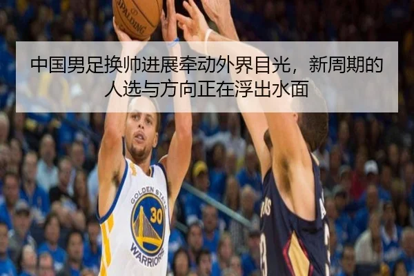 中国男足换帅进展牵动外界目光，新周期的人选与方向正在浮出水面