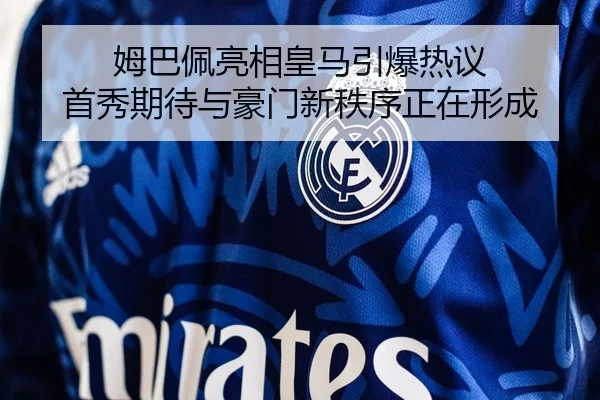 姆巴佩亮相皇马引爆热议 首秀期待与豪门新秩序正在形成