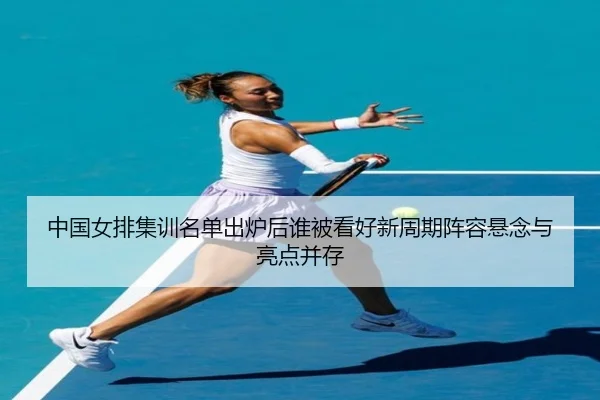 中国女排集训名单出炉后谁被看好新周期阵容悬念与亮点并存